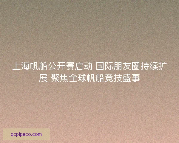 上海帆船公开赛启动 国际朋友圈持续扩展 聚焦全球帆船竞技盛事 上海帆船公开赛启动 国际朋友圈持续扩展 聚焦全球帆船竞技盛事