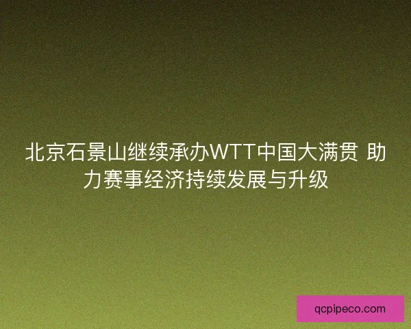 北京石景山继续承办WTT中国大满贯 助力赛事经济持续发展与升级 北京石景山继续承办WTT中国大满贯 助力赛事经济持续发展与升级