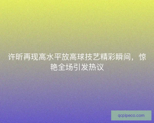 许昕再现高水平放高球技艺精彩瞬间,惊艳全场引发热议 许昕再现高水平放高球技艺精彩瞬间,惊艳全场引发热议