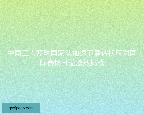 中国三人篮球国家队加速节奏转换应对国际赛场日益激烈挑战