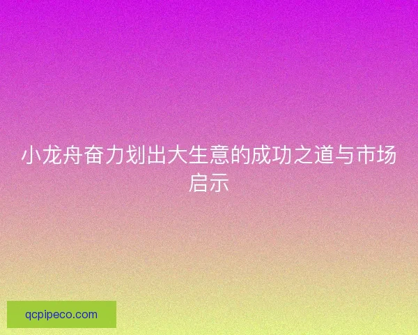 小龙舟奋力划出大生意的成功之道与市场启示 小龙舟奋力划出大生意的成功之道与市场启示